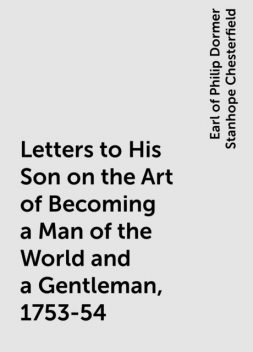 Letters to His Son on the Art of Becoming a Man of the World and a Gentleman, 1753-54, Earl of Philip Dormer Stanhope Chesterfield