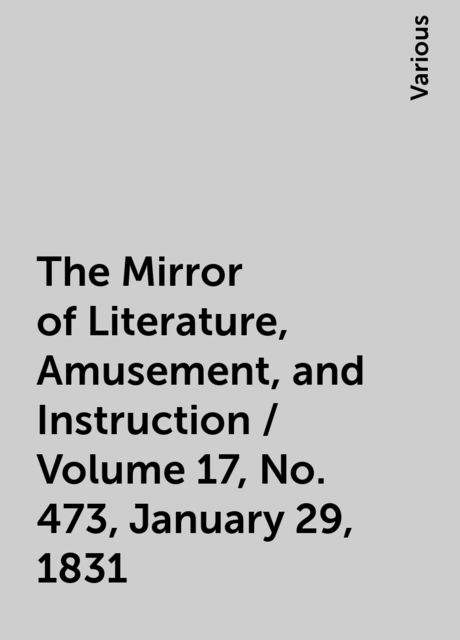 The Mirror of Literature, Amusement, and Instruction / Volume 17, No. 473, January 29, 1831, Various
