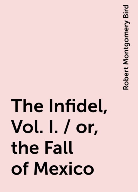 The Infidel, Vol. I. / or, the Fall of Mexico, Robert Montgomery Bird