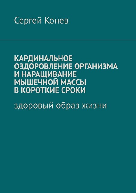 Кардинальное оздоровление организма и наращивание мышечной массы в короткие сроки. Здоровый образ жизни, Сергей Конев