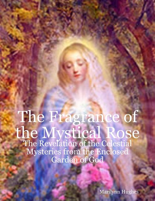 The Fragrance of the Mystical Rose: The Revelation of the Celestial Mysteries from the Enclosed Garden of God, Marilynn Hughes