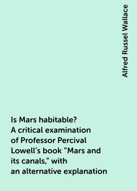 Is Mars habitable? A critical examination of Professor Percival Lowell's book "Mars and its canals," with an alternative explanation, Alfred Russel Wallace