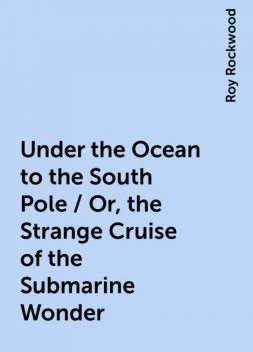 Under the Ocean to the South Pole / Or, the Strange Cruise of the Submarine Wonder, Roy Rockwood