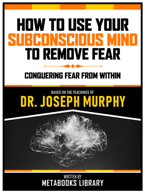 How To Use Your Subconscious Mind To Remove Fear – Based On The Teachings Of Dr. Joseph Murphy, Metabooks Library