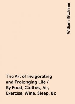The Art of Invigorating and Prolonging Life / By Food, Clothes, Air, Exercise, Wine, Sleep, &c. and / Peptic Precepts, Pointing Out Agreeable and Effectual / Methods to Prevent and Relieve Indigestion, and to Regulate / and Strengthen the Action of th, William Kitchiner