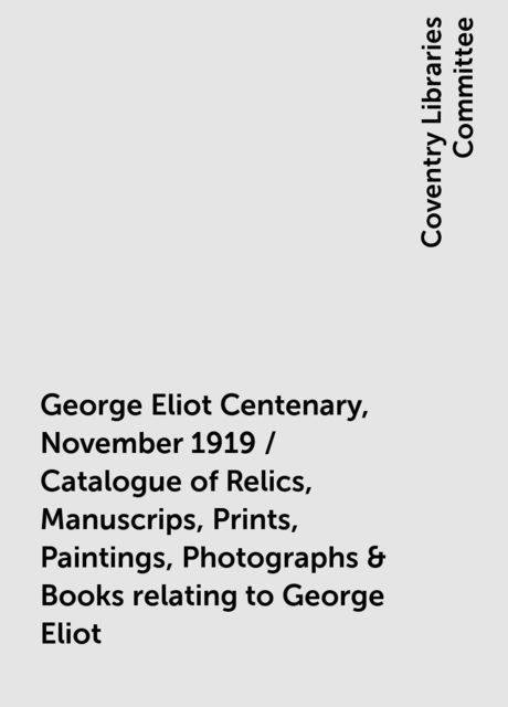 George Eliot Centenary, November 1919 / Catalogue of Relics, Manuscrips, Prints, Paintings, Photographs & Books relating to George Eliot, Coventry Libraries Committee