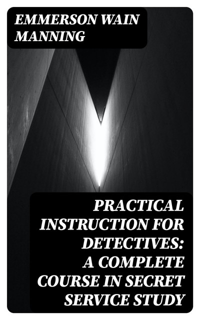 Practical Instruction for Detectives: A Complete Course in Secret Service Study, Emmerson Wain Manning