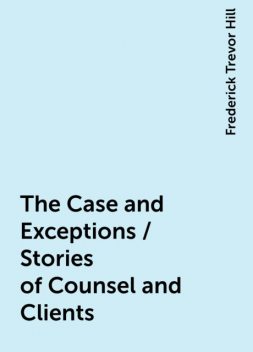 The Case and Exceptions / Stories of Counsel and Clients, Frederick Trevor Hill