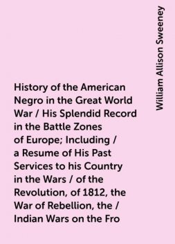 History of the American Negro in the Great World War / His Splendid Record in the Battle Zones of Europe; Including / a Resume of His Past Services to his Country in the Wars / of the Revolution, of 1812, the War of Rebellion, the / Indian Wars on the Fro, William Allison Sweeney