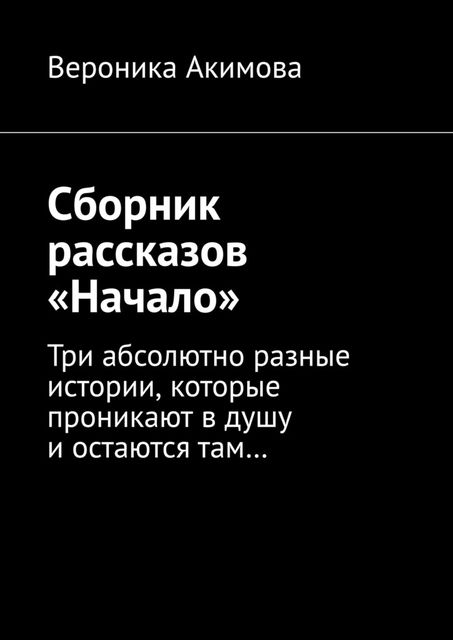 Сборник рассказов «Начало». Три абсолютно разные истории, которые проникают в душу и остаются там, Вероника Акимова