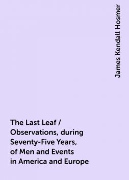 The Last Leaf / Observations, during Seventy-Five Years, of Men and Events in America and Europe, James Kendall Hosmer