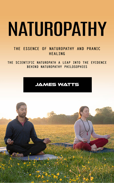 Naturopathy: The Essence of Naturopathy and Pranic Healing (The Scientific Naturopath a Leap Into the Evidence Behind Naturopathy Philosophies), James Watts
