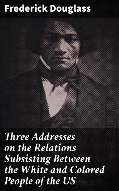 Three Addresses on the Relations Subsisting Between the White and Colored People of the US, Frederick Douglass
