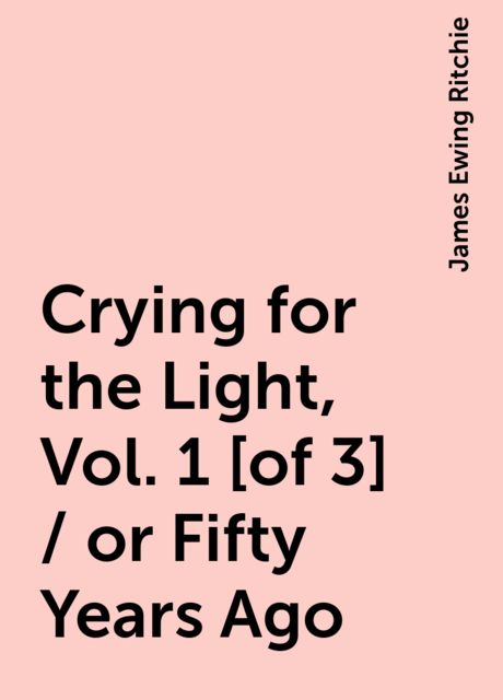 Crying for the Light, Vol. 1 [of 3] / or Fifty Years Ago, James Ewing Ritchie