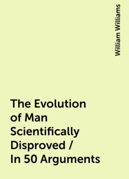 The Evolution of Man Scientifically Disproved / In 50 Arguments, William Williams