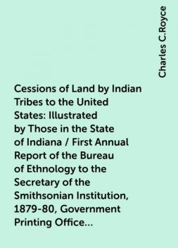 Cessions of Land by Indian Tribes to the United States: Illustrated by Those in the State of Indiana / First Annual Report of the Bureau of Ethnology to the Secretary of the Smithsonian Institution, 1879-80, Government Printing Office, Washington, 1881, p, Charles C.Royce