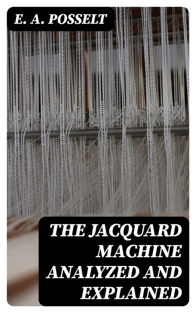 The Jacquard Machine Analyzed and Explained, E.A. Posselt