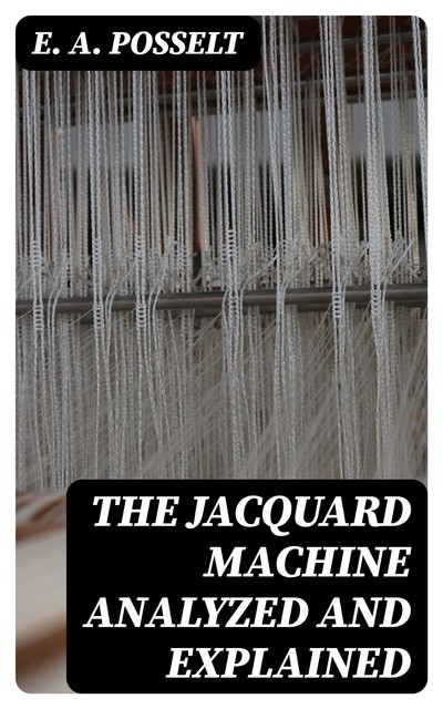 The Jacquard Machine Analyzed and Explained, E.A. Posselt