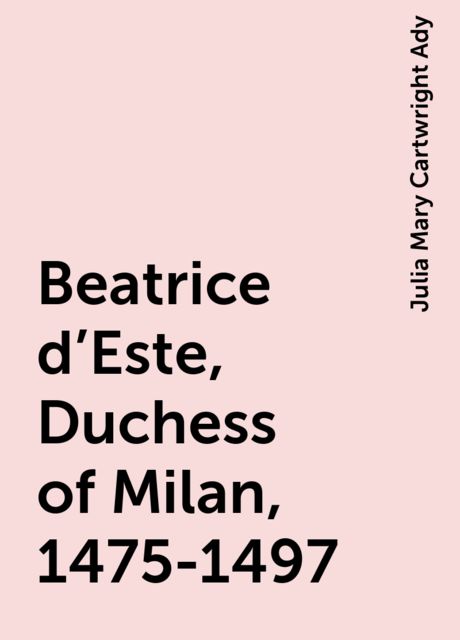 Beatrice d'Este, Duchess of Milan, 1475-1497, Julia Mary Cartwright Ady