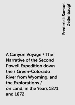 A Canyon Voyage / The Narrative of the Second Powell Expedition down the / Green-Colorado River from Wyoming, and the Explorations / on Land, in the Years 1871 and 1872, Frederick Samuel Dellenbaugh