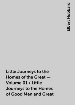 Little Journeys to the Homes of the Great - Volume 01 / Little Journeys to the Homes of Good Men and Great, Elbert Hubbard