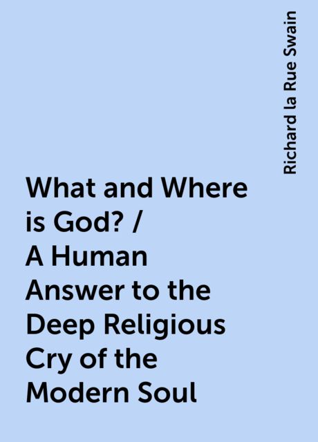 What and Where is God? / A Human Answer to the Deep Religious Cry of the Modern Soul, Richard la Rue Swain
