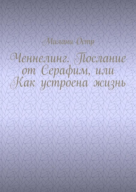 Ченнелинг. Послание от Серафим, или Как устроена жизнь, Милани Остр