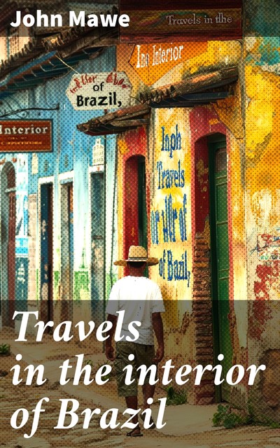 Travels in the interior of Brazil with notices on its climate, agriculture, commerce, population, mines, manners, and customs: and a particular account of the gold and diamond districts, John Mawe