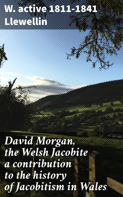 David Morgan, the Welsh Jacobite a contribution to the history of Jacobitism in Wales, W. active 1811–1841 Llewellin