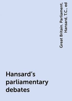 Hansard's parliamentary debates, ed, Great Britain. Parliament, Hansard, T.C.