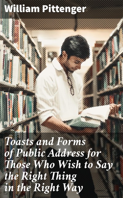 Toasts and Forms of Public Address for Those Who Wish to Say the Right Thing in the Right Way, William Pittenger