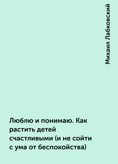 Люблю и понимаю. Как растить детей счастливыми (и не сойти с ума от беспокойства), Михаил Лабковский