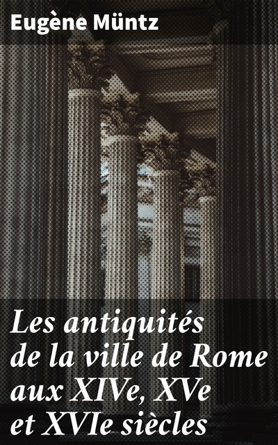 Les antiquités de la ville de Rome aux XIVe, XVe et XVIe siècles, Eugene Muntz