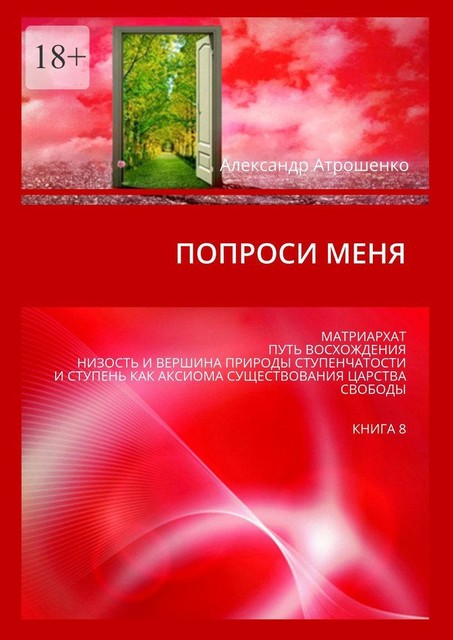 Попроси меня. Матриархат. Путь восхождения. Низость и вершина природы ступенчатости и ступень как аксиома существования царства свободы. Книга 8, Александр Атрошенко