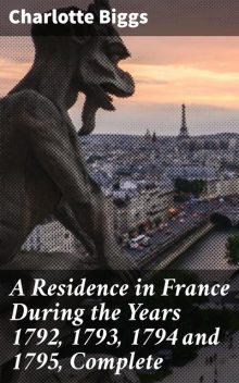 A Residence in France During the Years 1792, 1793, 1794 and 1795, Complete, Charlotte Biggs