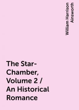 The Star-Chamber, Volume 2 / An Historical Romance, William Harrison Ainsworth