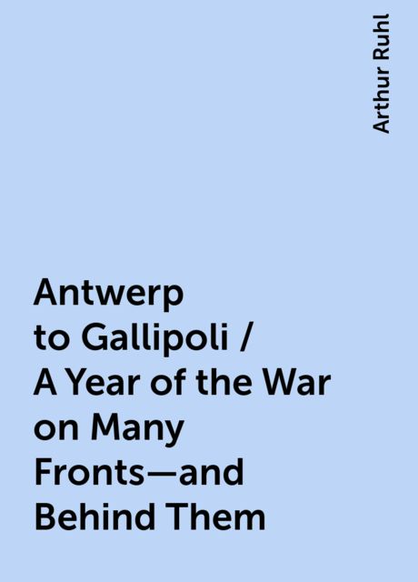 Antwerp to Gallipoli / A Year of the War on Many Fronts—and Behind Them, Arthur Ruhl