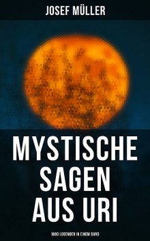 Mystische Sagen aus Uri: 1600 Legenden in einem Band, Josef Müller