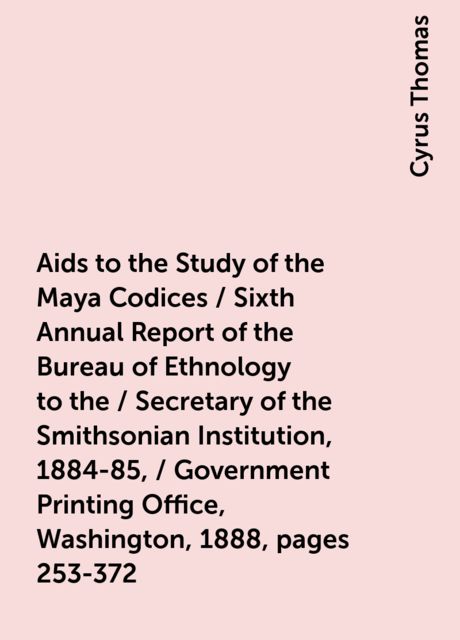 Aids to the Study of the Maya Codices / Sixth Annual Report of the Bureau of Ethnology to the / Secretary of the Smithsonian Institution, 1884-85, / Government Printing Office, Washington, 1888, pages 253-372, Cyrus Thomas