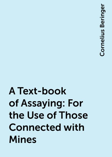 A Text-book of Assaying: For the Use of Those Connected with Mines, Cornelius Beringer