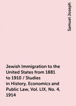 Jewish Immigration to the United States from 1881 to 1910 / Studies in History, Economics and Public Law, Vol. LIX, No. 4, 1914, Samuel Joseph