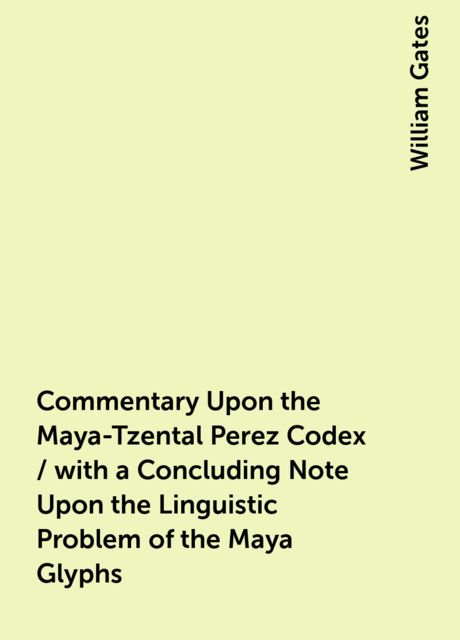 Commentary Upon the Maya-Tzental Perez Codex / with a Concluding Note Upon the Linguistic Problem of the Maya Glyphs, William Gates