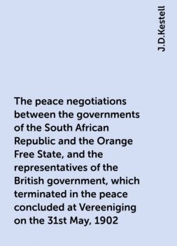 The peace negotiations between the governments of the South African Republic and the Orange Free State, and the representatives of the British government, which terminated in the peace concluded at Vereeniging on the 31st May, 1902, J.D.Kestell
