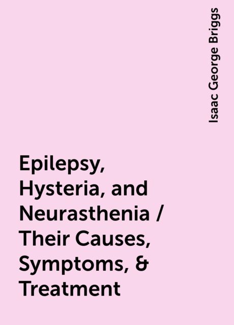 Epilepsy, Hysteria, and Neurasthenia / Their Causes, Symptoms, & Treatment, Isaac George Briggs