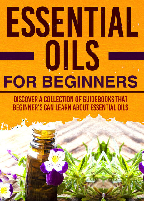 Essential Oils For Beginners : Discover A Collection Of Guidebooks That Beginner's Can Learn About Essential Oils, Old Natural Ways