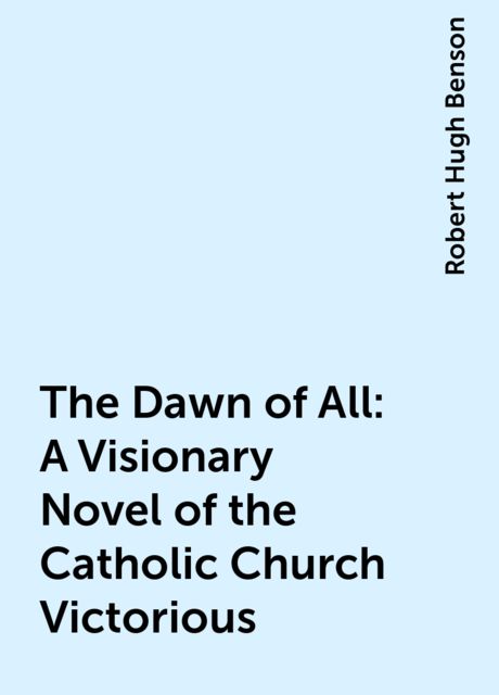 The Dawn of All: A Visionary Novel of the Catholic Church Victorious, Robert Hugh Benson