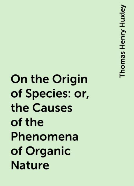 On the Origin of Species: or, the Causes of the Phenomena of Organic Nature, Thomas Henry Huxley
