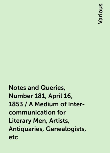 Notes and Queries, Number 181, April 16, 1853 / A Medium of Inter-communication for Literary Men, Artists, Antiquaries, Genealogists, etc, Various