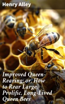 Improved Queen-Rearing; or, How to Rear Large, Prolific, Long-Lived Queen Bees, Henry Alley