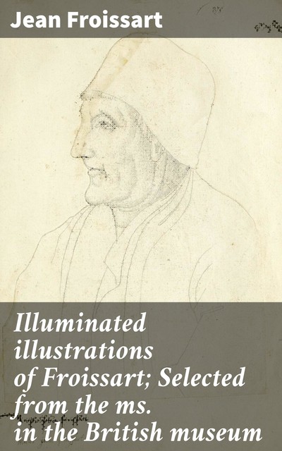 Illuminated illustrations of Froissart; Selected from the ms. in the British museum, Jean Froissart